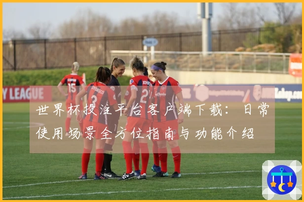 世界杯投注平台客户端下载：日常使用场景全方位指南与功能介绍